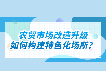 農(nóng)貿(mào)市場(chǎng)改造升級(jí)如何構(gòu)建特色化場(chǎng)所？